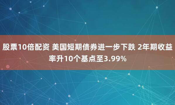 股票10倍配资 美国短期债券进一步下跌 2年期收益率升10个基点至3.99%