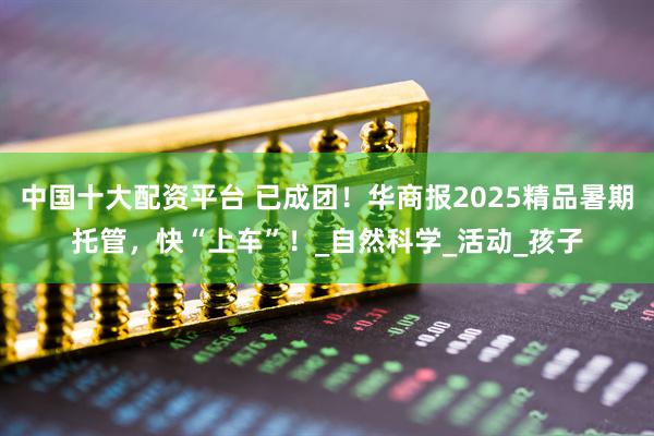 中国十大配资平台 已成团！华商报2025精品暑期托管，快“上车”！_自然科学_活动_孩子