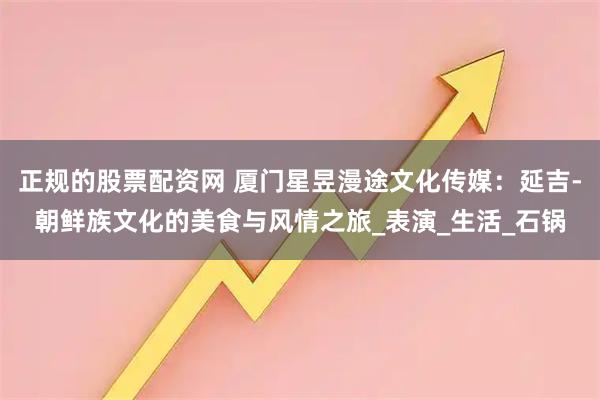 正规的股票配资网 厦门星昱漫途文化传媒：延吉-朝鲜族文化的美食与风情之旅_表演_生活_石锅