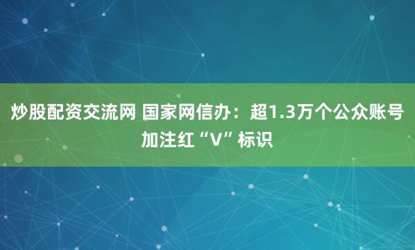 炒股配资交流网 国家网信办：超1.3万个公众账号加注红“V”标识