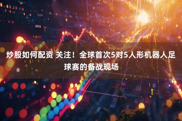 炒股如何配资 关注！全球首次5对5人形机器人足球赛的备战现场