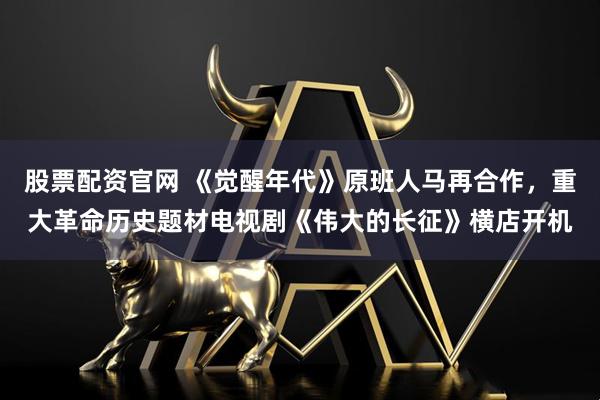 股票配资官网 《觉醒年代》原班人马再合作，重大革命历史题材电视剧《伟大的长征》横店开机