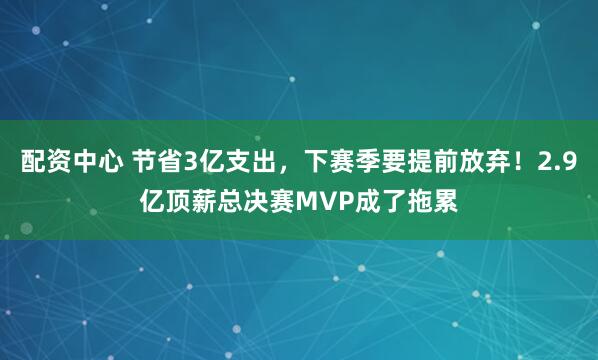 配资中心 节省3亿支出，下赛季要提前放弃！2.9亿顶薪总决赛MVP成了拖累