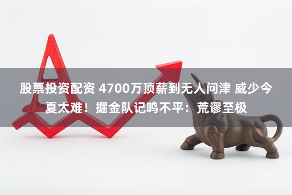 股票投资配资 4700万顶薪到无人问津 威少今夏太难！掘金队记鸣不平：荒谬至极