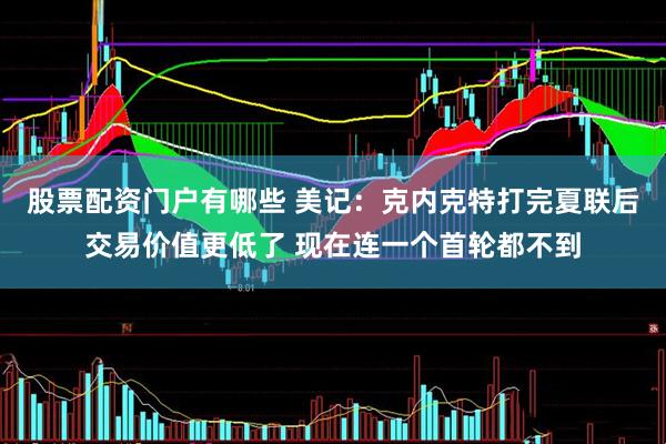 股票配资门户有哪些 美记：克内克特打完夏联后交易价值更低了 现在连一个首轮都不到