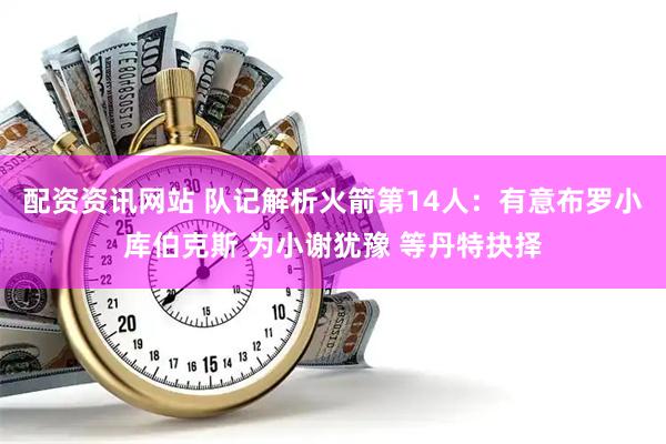 配资资讯网站 队记解析火箭第14人：有意布罗小库伯克斯 为小谢犹豫 等丹特抉择