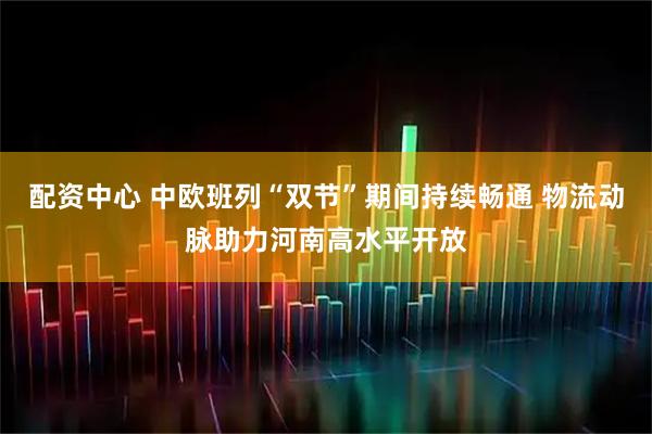 配资中心 中欧班列“双节”期间持续畅通 物流动脉助力河南高水平开放