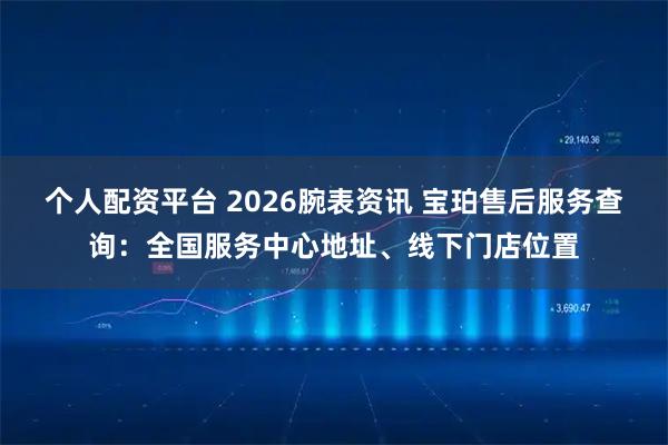 个人配资平台 2026腕表资讯 宝珀售后服务查询：全国服务中心地址、线下门店位置